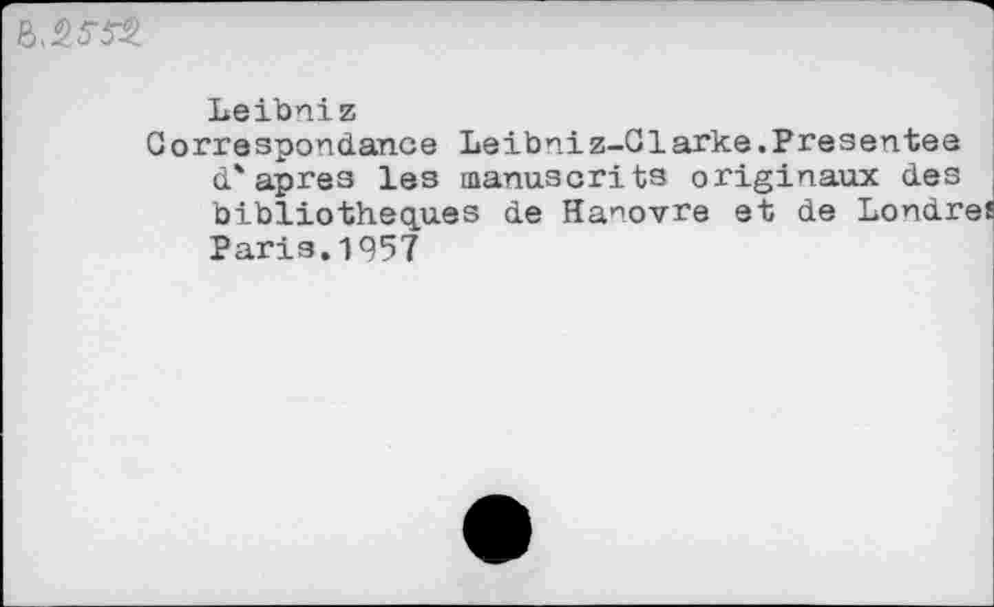 ﻿
Leibniz
Correspondance Leibniz-Clarke.Presentee d'apres les manuscrits originaux des bibliothèques de Hanovre et de Londres Paris.1957